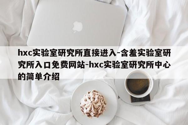 hxc实验室研究所直接进入-含羞实验室研究所入口免费网站-hxc实验室研究所中心的简单介绍